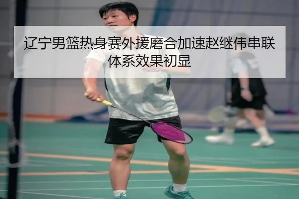 辽宁男篮热身赛外援磨合加速赵继伟串联体系效果初显